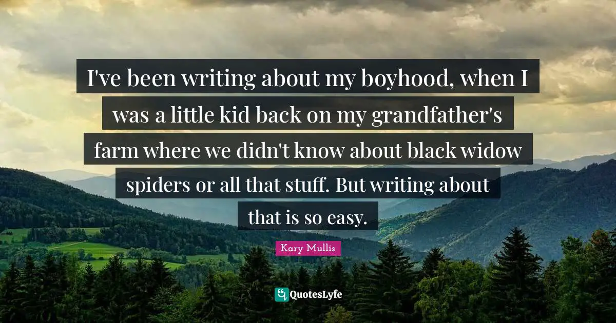 I've been writing about my boyhood, when I was a little kid back on my grandfather's farm where we didn't know about black widow spiders or all that stuff. But writing about that is so easy.