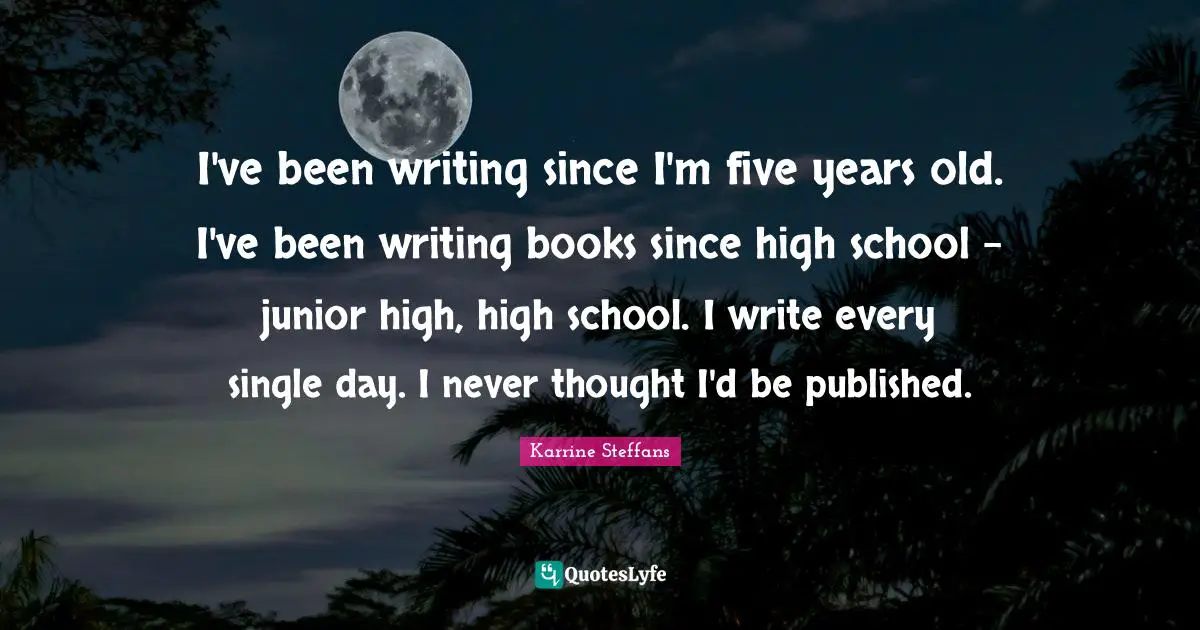 I've been writing since I'm five years old. I've been writing books since high school - junior high, high school. I write every single day. I never thought I'd be published.