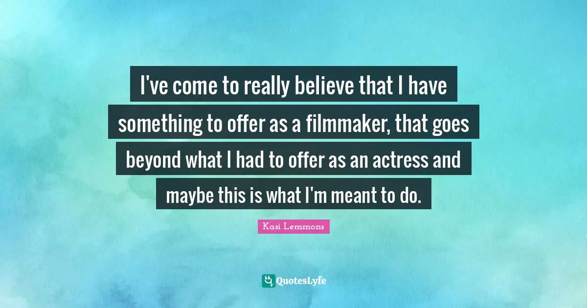 I've come to really believe that I have something to offer as a filmmaker, that goes beyond what I had to offer as an actress and maybe this is what I'm meant to do.