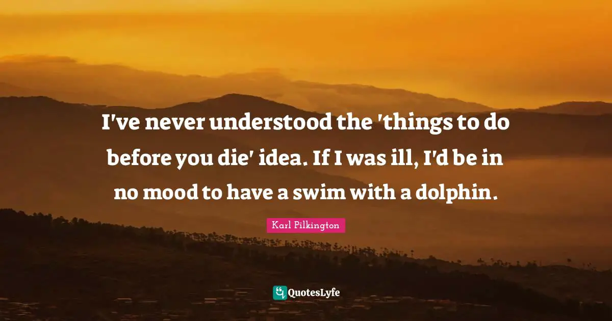 I've never understood the 'things to do before you die' idea. If I was ill, I'd be in no mood to have a swim with a dolphin.