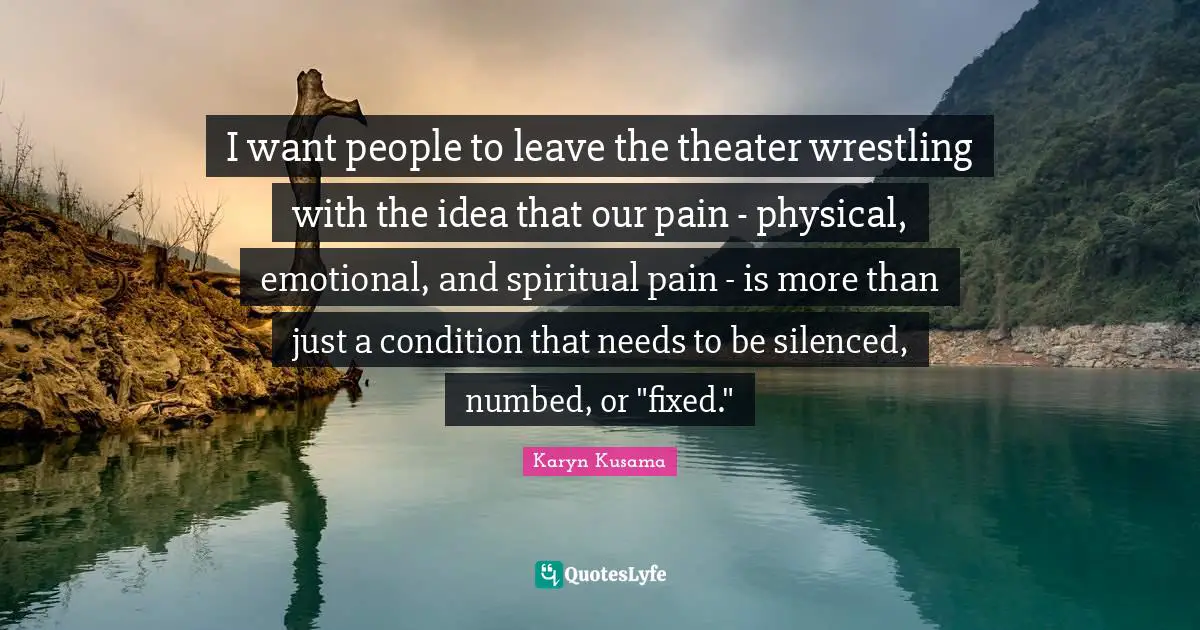 I want people to leave the theater wrestling with the idea that our pain - physical, emotional, and spiritual pain - is more than just a condition that needs to be silenced, numbed, or "fixed."