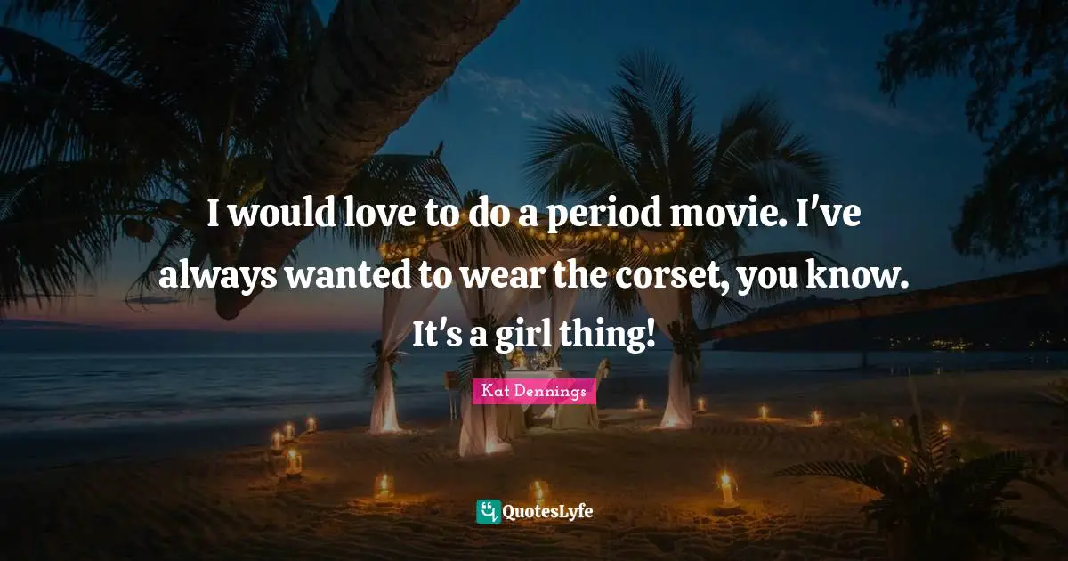 I would love to do a period movie. I've always wanted to wear the corset, you know. It's a girl thing!