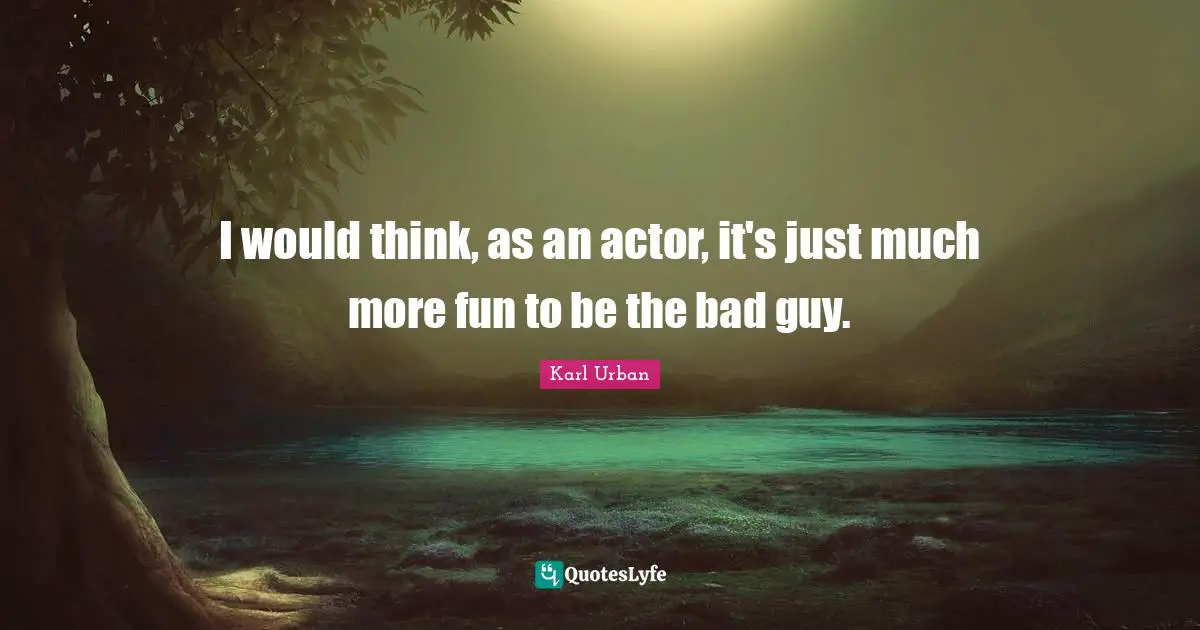 I would think, as an actor, it's just much more fun to be the bad guy.