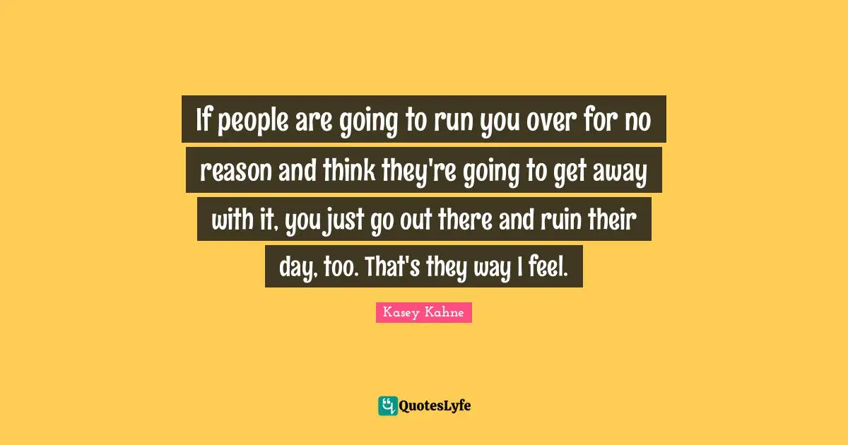 If people are going to run you over for no reason and think they're going to get away with it, you just go out there and ruin their day, too. That's they way I feel.