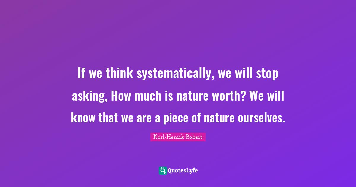 If we think systematically, we will stop asking, How much is nature worth? We will know that we are a piece of nature ourselves.