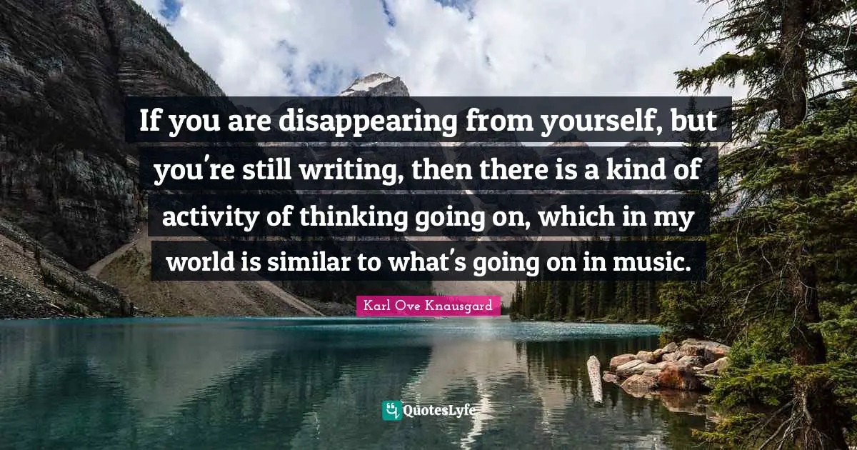 If you are disappearing from yourself, but you're still writing, then there is a kind of activity of thinking going on, which in my world is similar to what's going on in music.