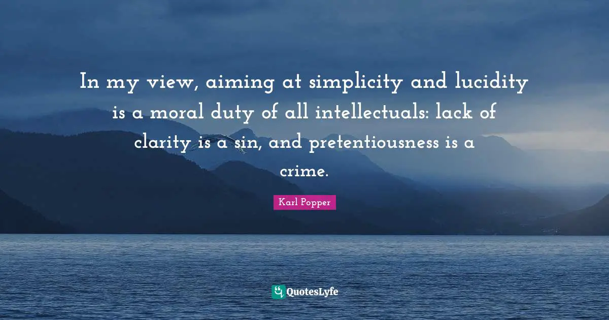 Karl Popper Quotes: "In my view, aiming at simplicity and lucidity is a moral duty of all intellectuals: lack of clarity is a sin, and pretentiousness is a crime."