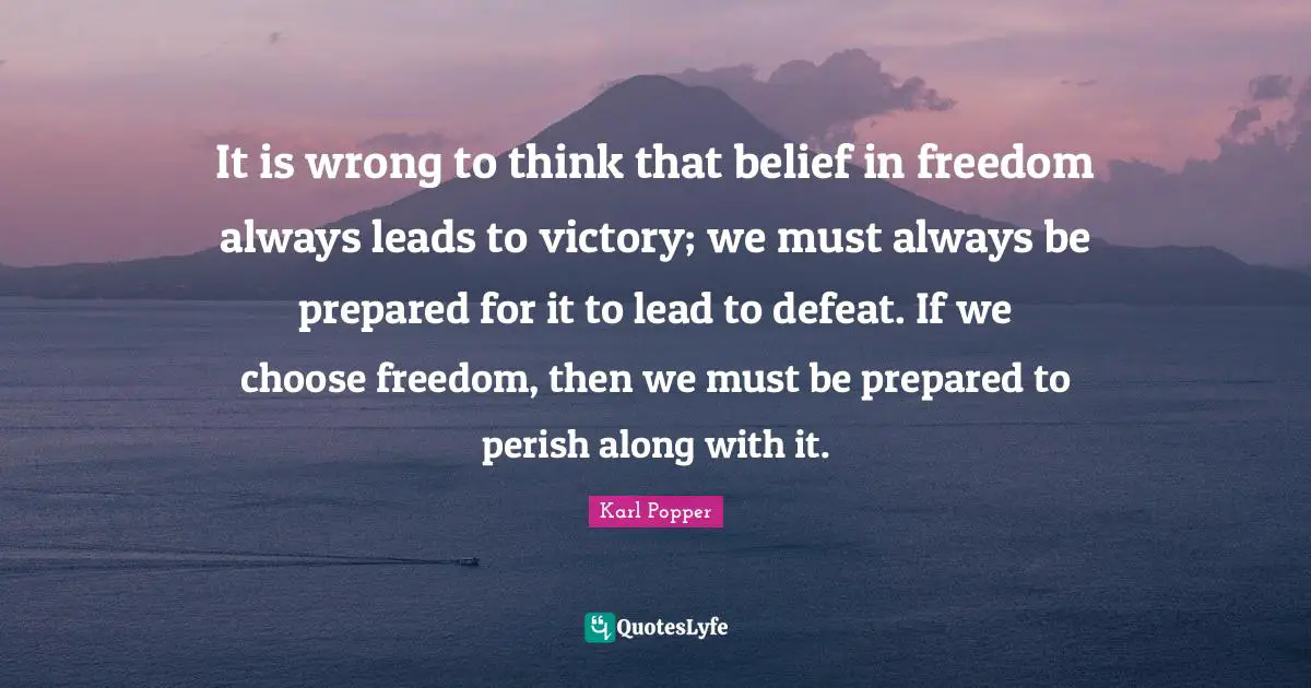 Karl Popper Quotes: "It is wrong to think that belief in freedom always leads to victory; we must always be prepared for it to lead to defeat. If we choose freedom, then we must be prepared to perish along with it."