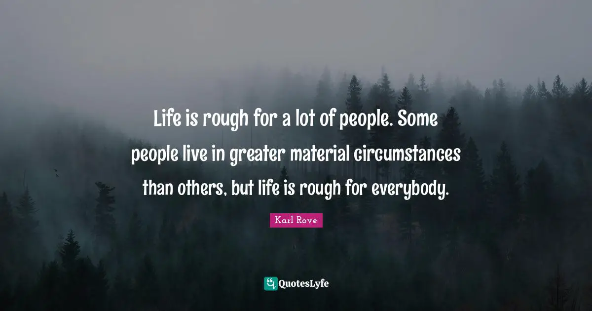 Life is rough for a lot of people. Some people live in greater material circumstances than others, but life is rough for everybody.