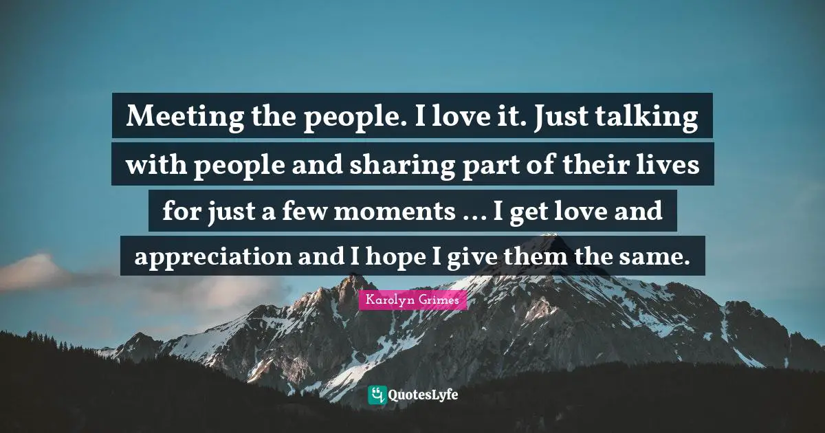 Meeting the people. I love it. Just talking with people and sharing part of their lives for just a few moments ... I get love and appreciation and I hope I give them the same.