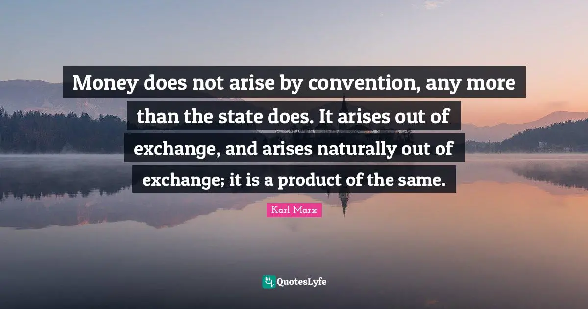 Money does not arise by convention, any more than the state does. It arises out of exchange, and arises naturally out of exchange; it is a product of the same.