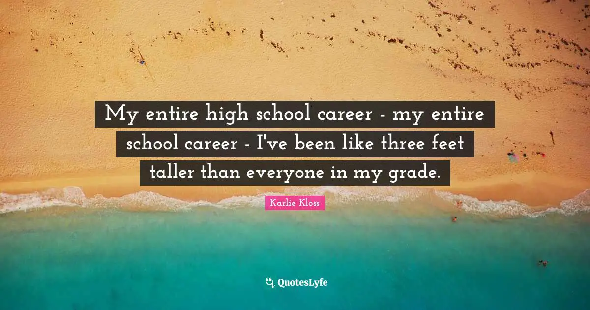 Karlie Kloss Quotes: "My entire high school career - my entire school career - I've been like three feet taller than everyone in my grade."
