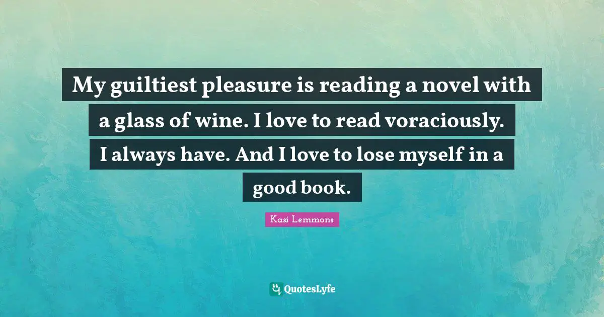 My guiltiest pleasure is reading a novel with a glass of wine. I love to read voraciously. I always have. And I love to lose myself in a good book.