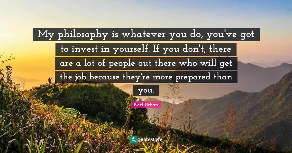 My philosophy is whatever you do, you've got to invest in yourself. If you don't, there are a lot of people out there who will get the job because they're more prepared than you.