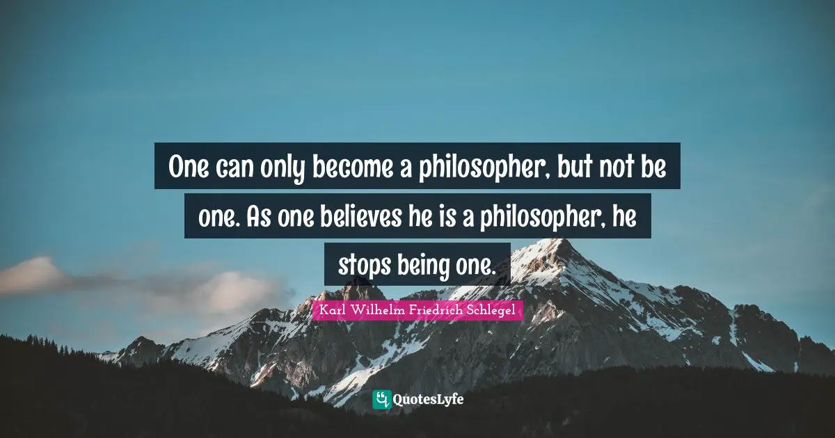 One can only become a philosopher, but not be one. As one believes he is a philosopher, he stops being one.