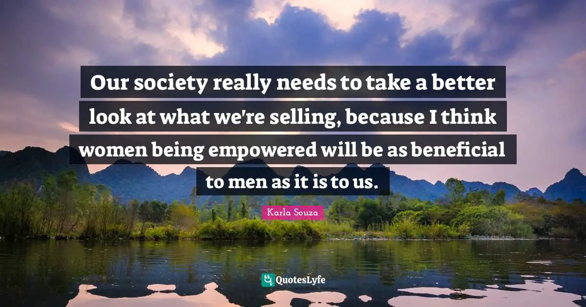 Our society really needs to take a better look at what we're selling, because I think women being empowered will be as beneficial to men as it is to us.