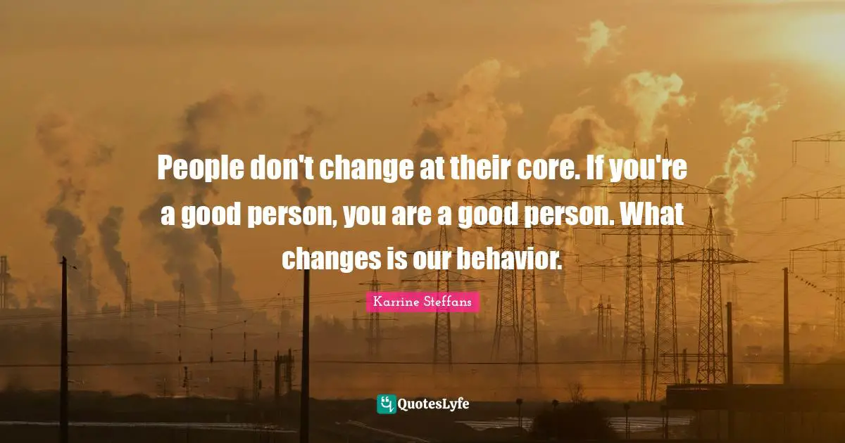 People don't change at their core. If you're a good person, you are a good person. What changes is our behavior.