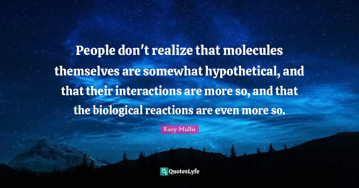People don't realize that molecules themselves are somewhat hypothetical, and that their interactions are more so, and that the biological reactions are even more so.