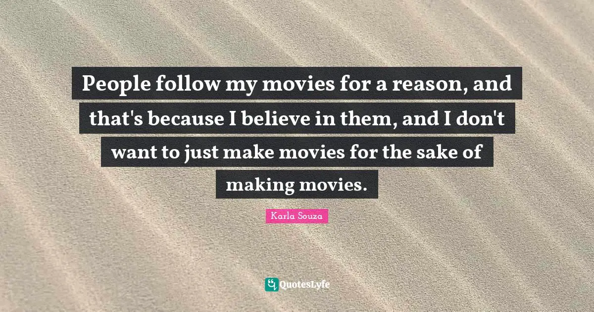 People follow my movies for a reason, and that's because I believe in them, and I don't want to just make movies for the sake of making movies.