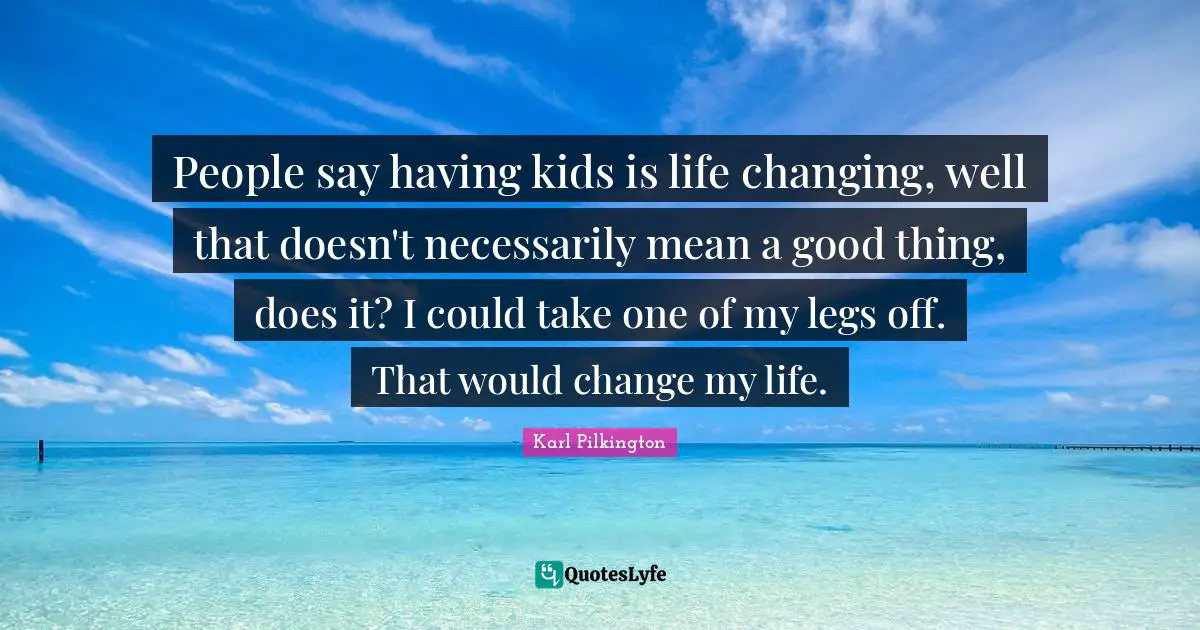 People say having kids is life changing, well that doesn't necessarily mean a good thing, does it? I could take one of my legs off. That would change my life.