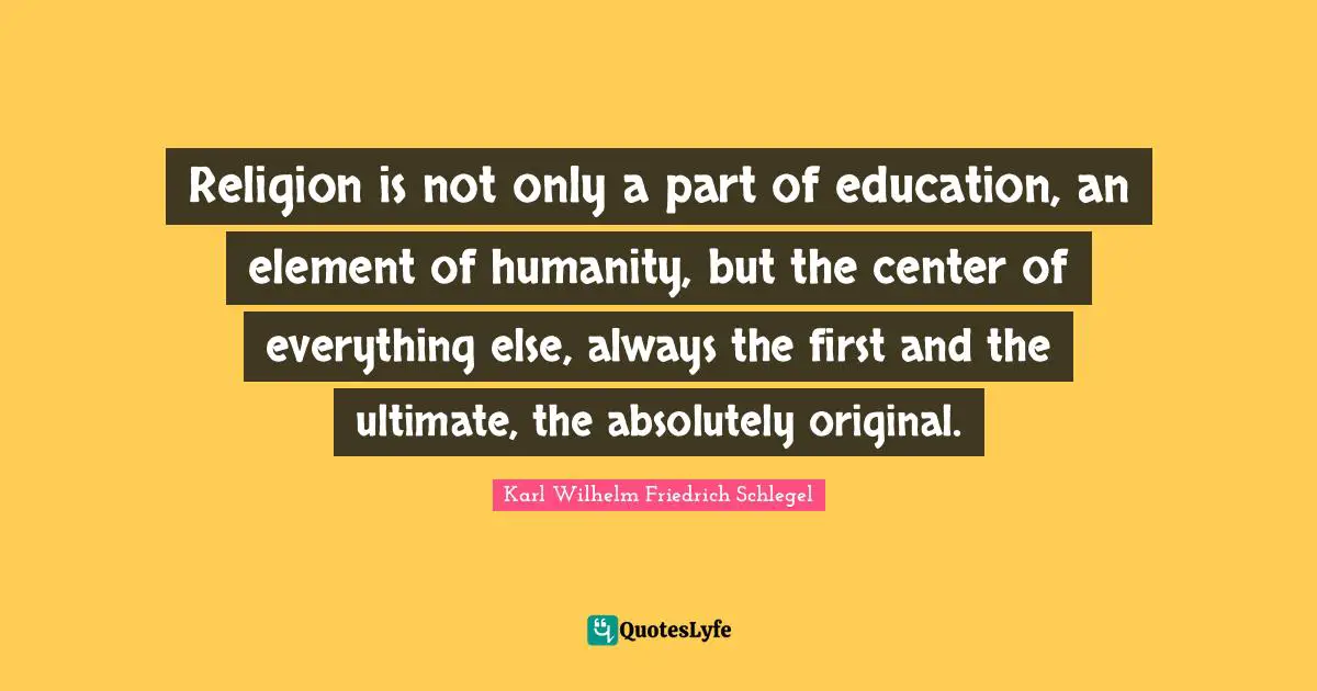 Religion is not only a part of education, an element of humanity, but the center of everything else, always the first and the ultimate, the absolutely original.