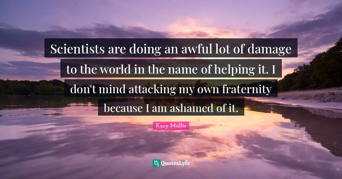 Scientists are doing an awful lot of damage to the world in the name of helping it. I don't mind attacking my own fraternity because I am ashamed of it.