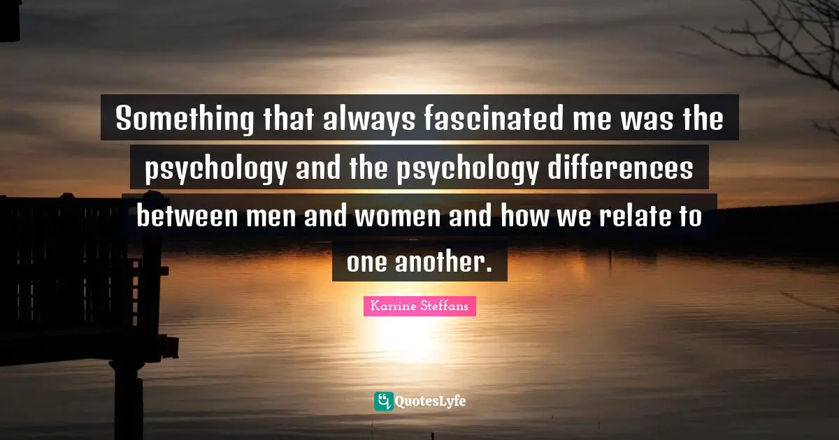 Something that always fascinated me was the psychology and the psychology differences between men and women and how we relate to one another.
