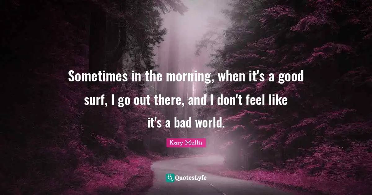 Sometimes in the morning, when it's a good surf, I go out there, and I don't feel like it's a bad world.