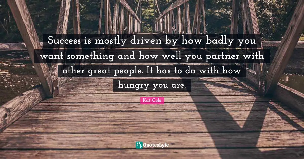 Success is mostly driven by how badly you want something and how well you partner with other great people. It has to do with how hungry you are.