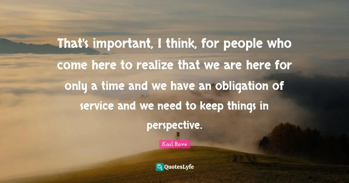 That's important, I think, for people who come here to realize that we are here for only a time and we have an obligation of service and we need to keep things in perspective.