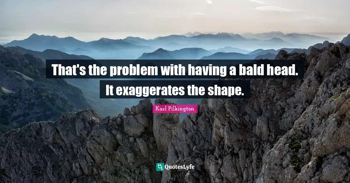 That's the problem with having a bald head. It exaggerates the shape.