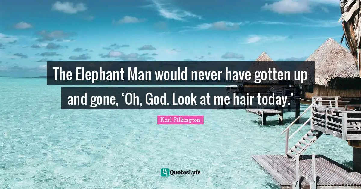 The Elephant Man would never have gotten up and gone, ‘Oh, God. Look at me hair today.’