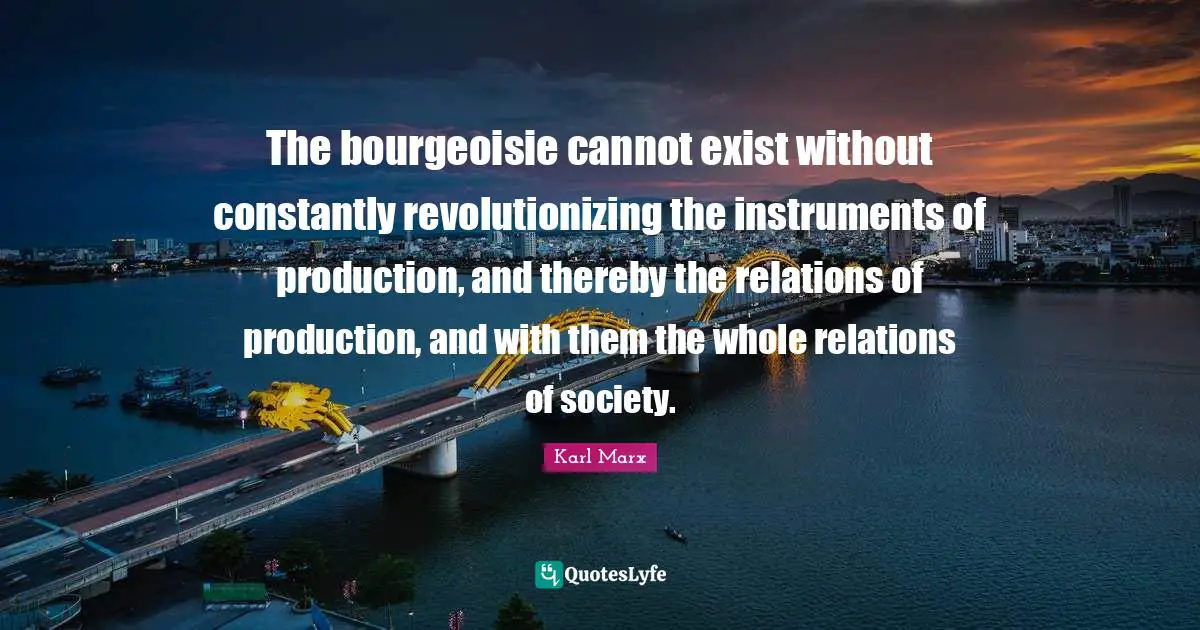 The bourgeoisie cannot exist without constantly revolutionizing the instruments of production, and thereby the relations of production, and with them the whole relations of society.