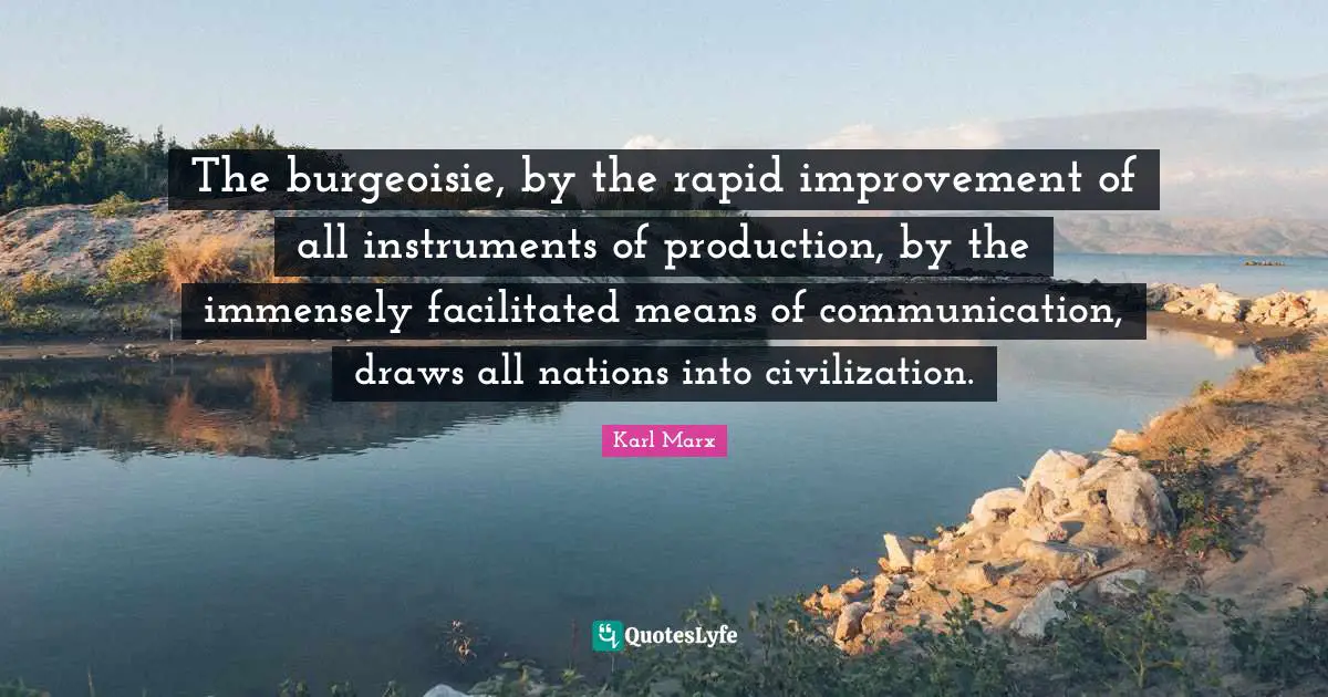 The burgeoisie, by the rapid improvement of all instruments of production, by the immensely facilitated means of communication, draws all nations into civilization.