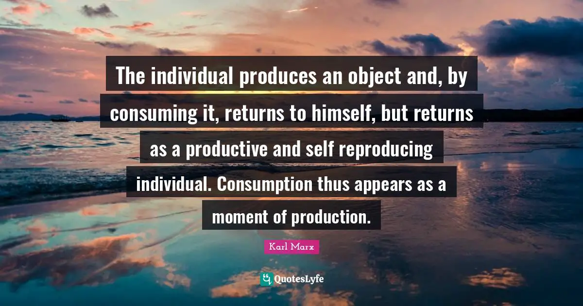 Reproducing Quotes: "The individual produces an object and, by consuming it, returns to himself, but returns as a productive and self reproducing individual. Consumption thus appears as a moment of production."