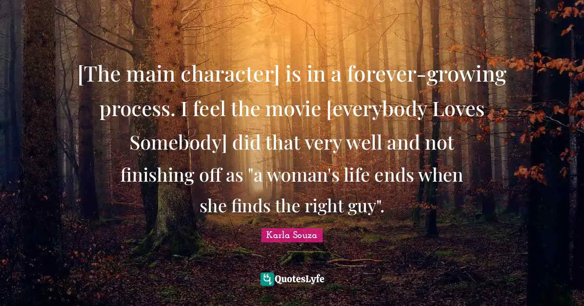[The main character] is in a forever-growing process. I feel the movie [everybody Loves Somebody] did that very well and not finishing off as "a woman's life ends when she finds the right guy".