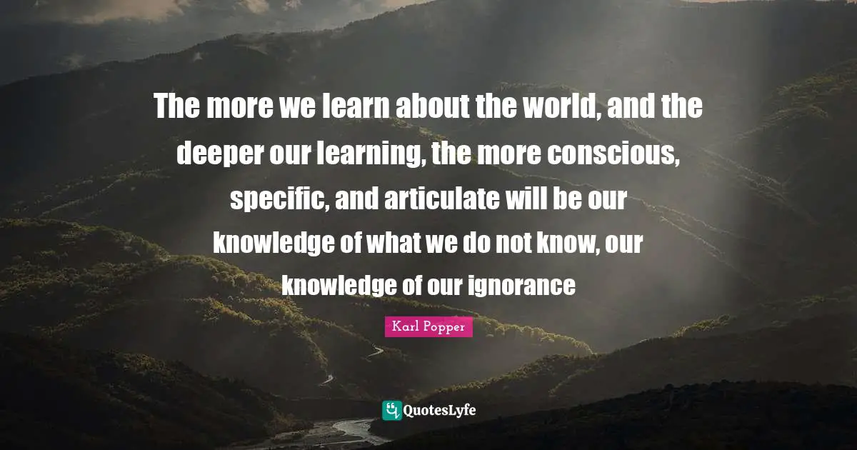 Karl Popper Quotes: "The more we learn about the world, and the deeper our learning, the more conscious, specific, and articulate will be our knowledge of what we do not know, our knowledge of our ignorance"