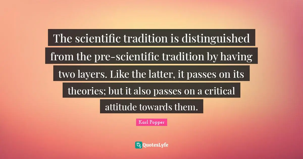 The scientific tradition is distinguished from the pre-scientific tradition by having two layers. Like the latter, it passes on its theories; but it also passes on a critical attitude towards them.