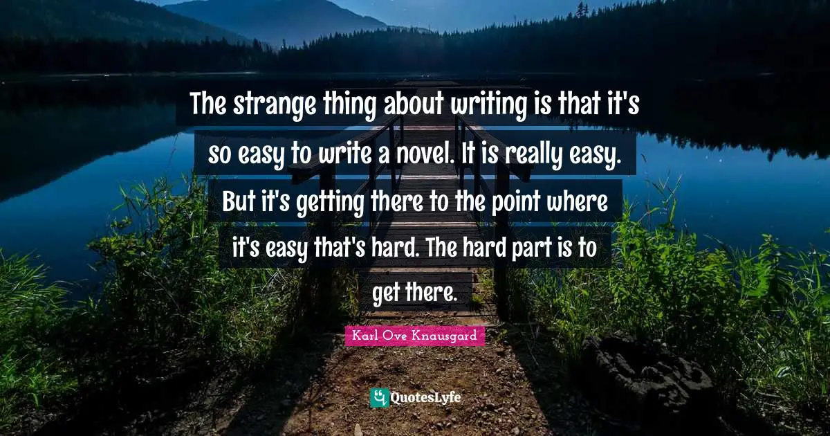The strange thing about writing is that it's so easy to write a novel. It is really easy. But it's getting there to the point where it's easy that's hard. The hard part is to get there.