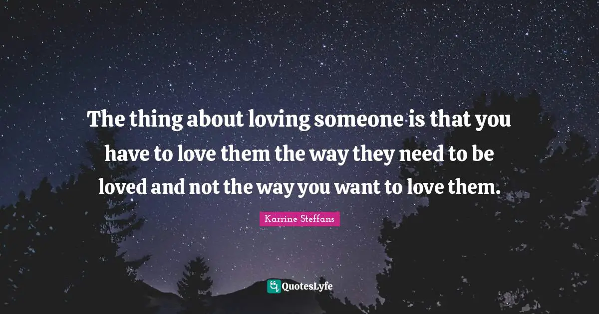 The thing about loving someone is that you have to love them the way they need to be loved and not the way you want to love them.