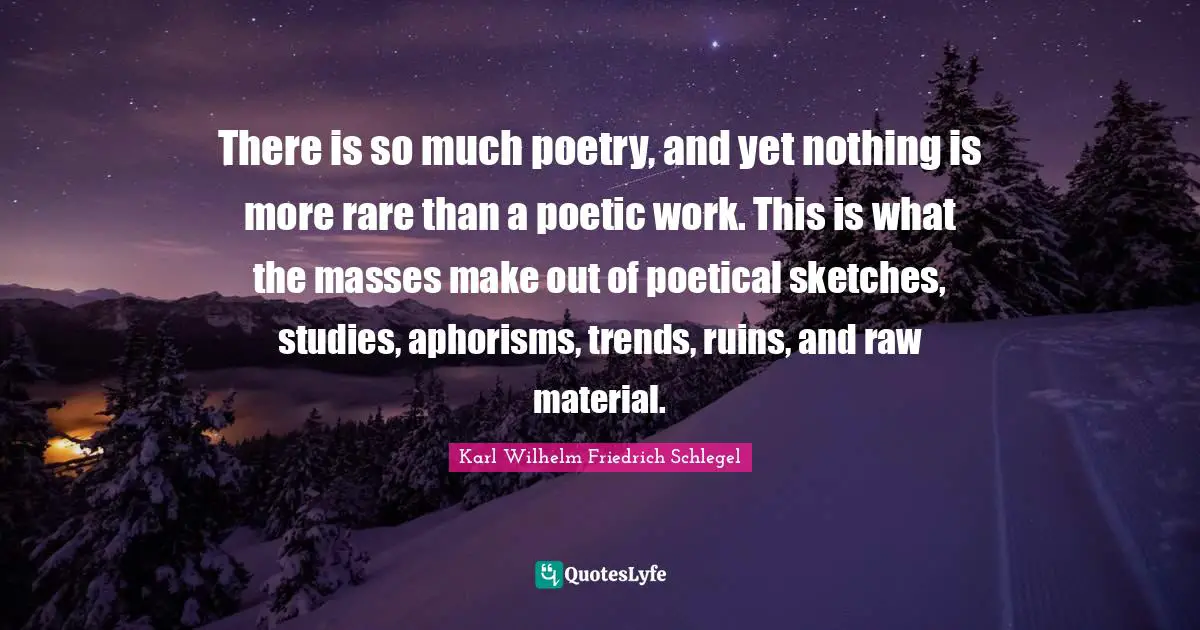 There is so much poetry, and yet nothing is more rare than a poetic work. This is what the masses make out of poetical sketches, studies, aphorisms, trends, ruins, and raw material.