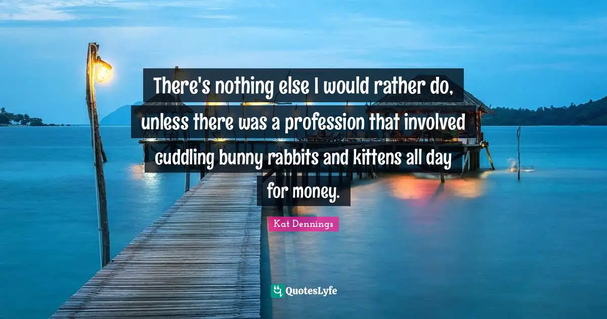 There's nothing else I would rather do, unless there was a profession that involved cuddling bunny rabbits and kittens all day for money.