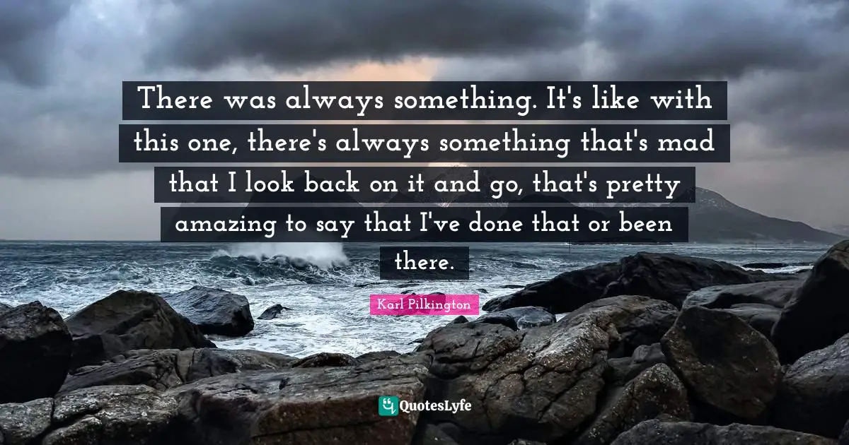 There was always something. It's like with this one, there's always something that's mad that I look back on it and go, that's pretty amazing to say that I've done that or been there.