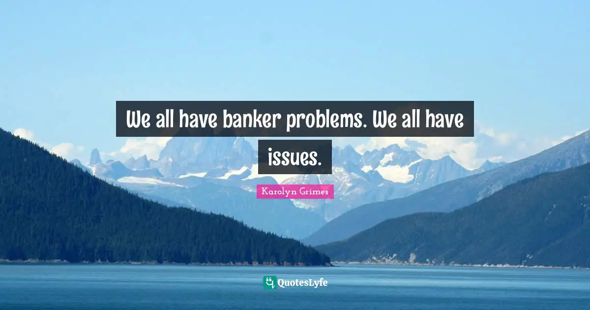 We all have banker problems. We all have issues.