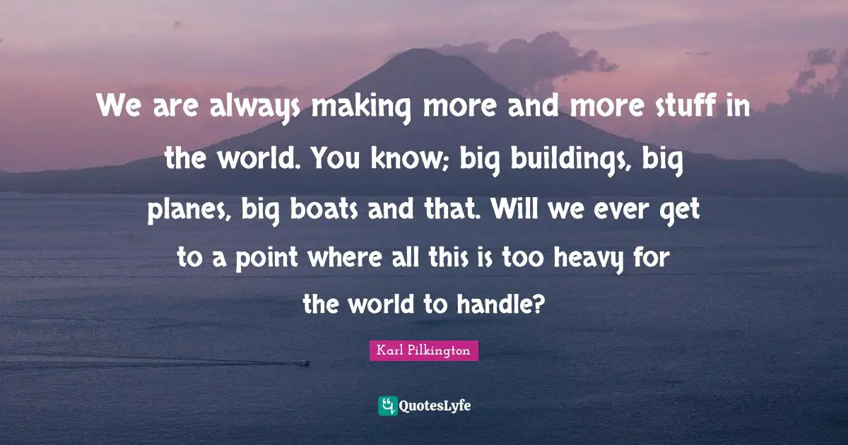 We are always making more and more stuff in the world. You know; big buildings, big planes, big boats and that. Will we ever get to a point where all this is too heavy for the world to handle?