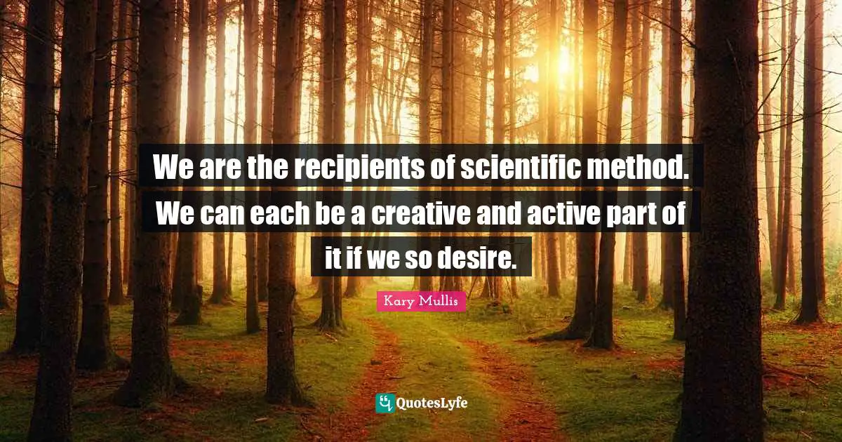 We are the recipients of scientific method. We can each be a creative and active part of it if we so desire.