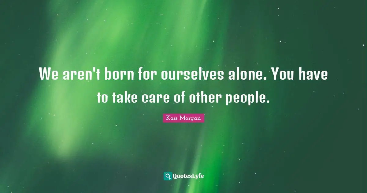 We aren't born for ourselves alone. You have to take care of other people.
