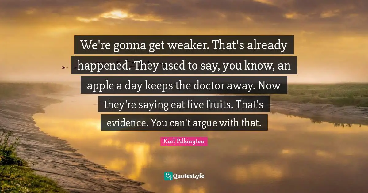 Karl Pilkington Quotes: "We're gonna get weaker. That's already happened. They used to say, you know, an apple a day keeps the doctor away. Now they're saying eat five fruits. That's evidence. You can't argue with that."