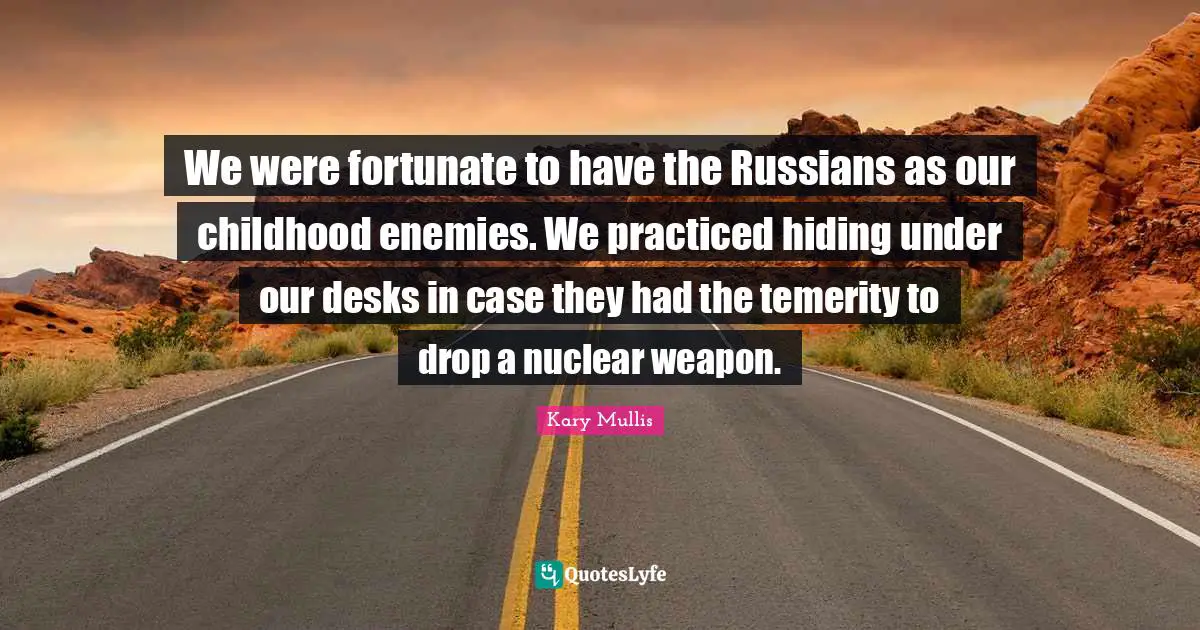 We were fortunate to have the Russians as our childhood enemies. We practiced hiding under our desks in case they had the temerity to drop a nuclear weapon.