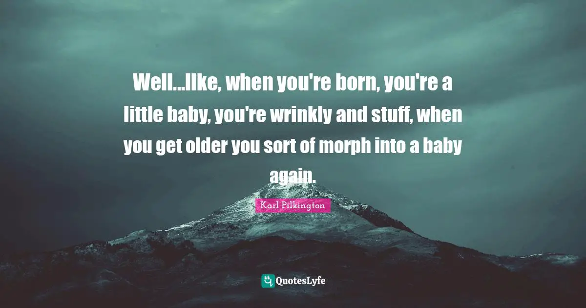 Karl Pilkington Quotes: "Well...like, when you're born, you're a little baby, you're wrinkly and stuff, when you get older you sort of morph into a baby again."